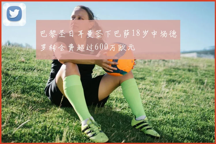 巴黎圣日耳曼签下巴萨18岁中场德罗转会费超过600万欧元