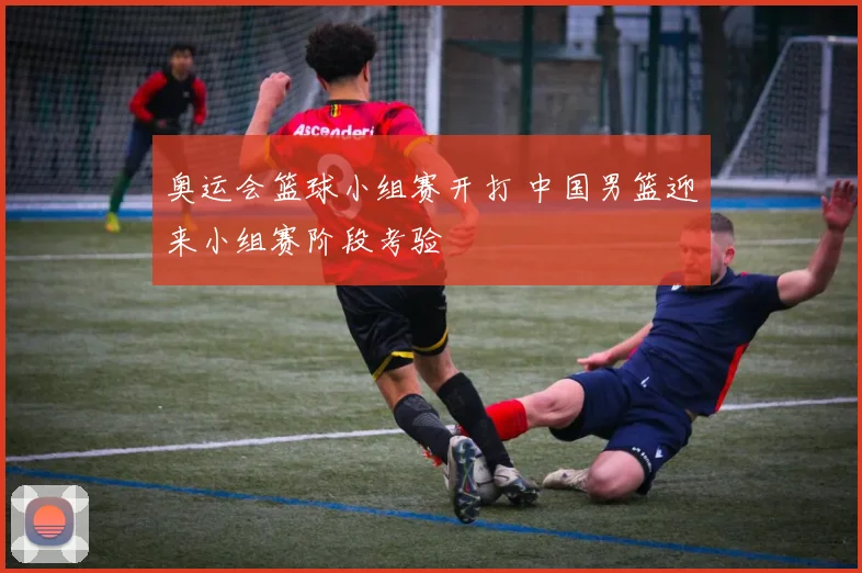 奥运会篮球小组赛开打 中国男篮迎来小组赛阶段考验