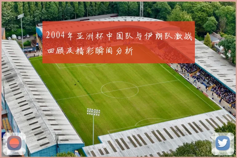 2004年亚洲杯中国队与伊朗队激战回顾及精彩瞬间分析