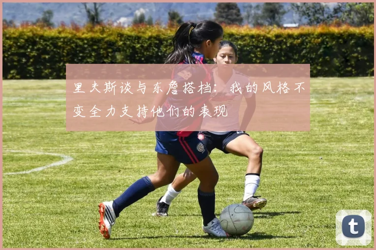 里夫斯谈与东詹搭档：我的风格不变全力支持他们的表现