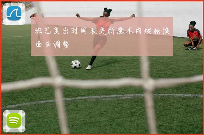 班巴复出时间表更新魔术内线轮换面临调整