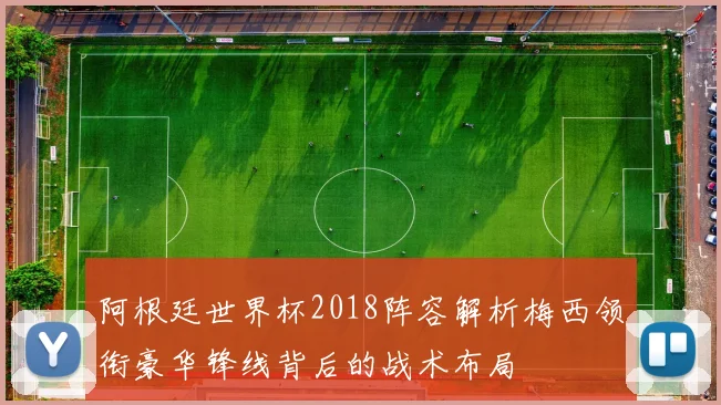 阿根廷世界杯2018阵容解析梅西领衔豪华锋线背后的战术布局
