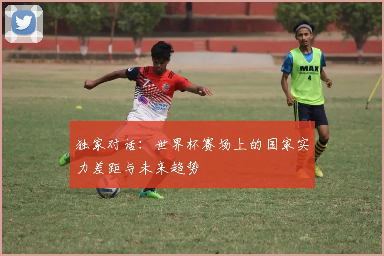 独家对话：世界杯赛场上的国家实力差距与未来趋势