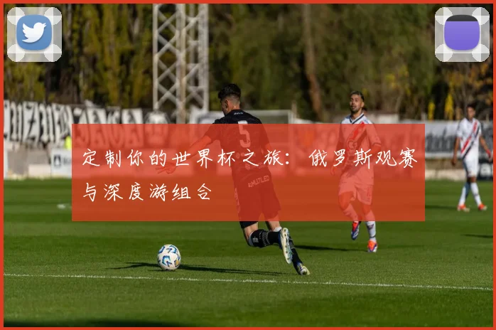 定制你的世界杯之旅：俄罗斯观赛与深度游组合